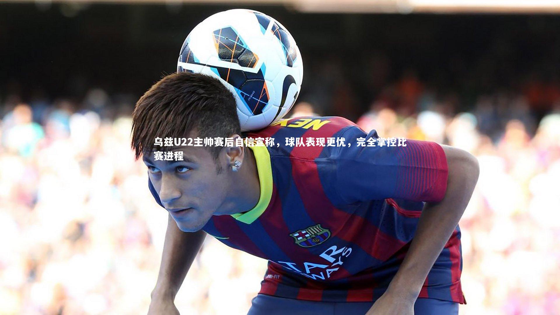 球王会体育_乌兹U22主帅赛后自信宣称，球队表现更优，完全掌控比赛进程